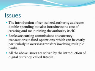 Issues
 The introduction of centralized authority addresses
double-spending but also introduces the cost of
creating and maintaining the authority itself.
 Banks are cutting commissions on currency
transactions to fund operations, which can be costly,
particularly in overseas transfers involving multiple
banks.
 All the above issues are solved by the introduction of
digital currency, called Bitcoin
 