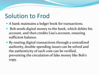 Solution to Frod
 A bank maintains a ledger book for transactions.
 Bob sends digital money to the bank, which debits his
account, and then credits Lisa's account, ensuring
sufficient balance.
 By routing digital transactions through a centralized
authority, double-spending issues can be solved and
the authenticity of each coin can be verified,
preventing the circulation of fake money like Bob's
copy.
 