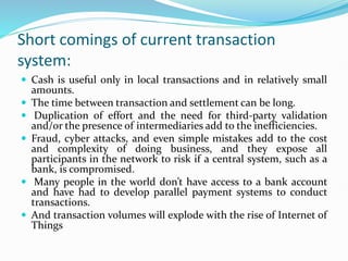 Short comings of current transaction
system:
 Cash is useful only in local transactions and in relatively small
amounts.
 The time between transaction and settlement can be long.
 Duplication of effort and the need for third-party validation
and/or the presence of intermediaries add to the inefficiencies.
 Fraud, cyber attacks, and even simple mistakes add to the cost
and complexity of doing business, and they expose all
participants in the network to risk if a central system, such as a
bank, is compromised.
 Many people in the world don’t have access to a bank account
and have had to develop parallel payment systems to conduct
transactions.
 And transaction volumes will explode with the rise of Internet of
Things
 