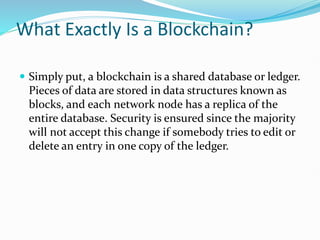 What Exactly Is a Blockchain?
 Simply put, a blockchain is a shared database or ledger.
Pieces of data are stored in data structures known as
blocks, and each network node has a replica of the
entire database. Security is ensured since the majority
will not accept this change if somebody tries to edit or
delete an entry in one copy of the ledger.
 