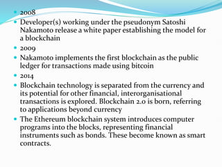  2008
 Developer(s) working under the pseudonym Satoshi
Nakamoto release a white paper establishing the model for
a blockchain
 2009
 Nakamoto implements the first blockchain as the public
ledger for transactions made using bitcoin
 2014
 Blockchain technology is separated from the currency and
its potential for other financial, interorganisational
transactions is explored. Blockchain 2.0 is born, referring
to applications beyond currency
 The Ethereum blockchain system introduces computer
programs into the blocks, representing financial
instruments such as bonds. These become known as smart
contracts.
 