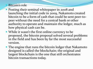  Bitcoin’s role
 Posting their seminal whitepaper in 2008 and
launching the initial code in 2009, Nakamoto created
bitcoin to be a form of cash that could be sent peer-to-
peer without the need for a central bank or other
authority to operate and maintain the ledger, much as
how physical cash can be.
 While it wasn’t the first online currency to be
proposed, the bitcoin proposal solved several problems
in the field and has been by far the most successful
version.
 The engine that runs the bitcoin ledger that Nakamoto
designed is called the blockchain; the original and
largest blockchain is the one that still orchestrates
bitcoin transactions today.
 