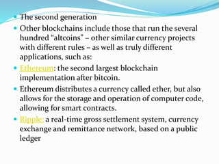  The second generation
 Other blockchains include those that run the several
hundred “altcoins” – other similar currency projects
with different rules – as well as truly different
applications, such as:
 Ethereum: the second largest blockchain
implementation after bitcoin.
 Ethereum distributes a currency called ether, but also
allows for the storage and operation of computer code,
allowing for smart contracts.
 Ripple: a real-time gross settlement system, currency
exchange and remittance network, based on a public
ledger
 