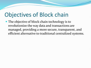 Objectives of Block chain
 The objective of block chain technology is to
revolutionize the way data and transactions are
managed, providing a more secure, transparent, and
efficient alternative to traditional centralized systems.
 