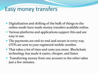 Easy money transfers
 Digitalisation and shifting of the bulk of things to the
online mode have made money transfers available online.
 Various platforms and applications support this and are
easy to use.
 The payments are end-to-end and secure in every way.
OTPs are sent to your registered mobile number.
 That takes a lot of time and costs you more. Blockchain
technology has made it easier, cheaper, and faster.
 Transferring money from one account to the other takes
just a few minutes.
 