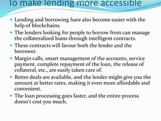 To make lending more accessible
 Lending and borrowing have also become easier with the
help of blockchains.
 The lenders looking for people to borrow from can manage
the collateralised loans through intelligent contracts.
 These contracts will favour both the lender and the
borrower.
 Margin calls, smart management of the accounts, service
payment, complete repayment of the loan, the release of
collateral, etc., are easily taken care of.
 Better deals are available, and the lender might give you the
amount at better rates, making it even more affordable and
convenient.
 The loan processing goes faster, and the entire process
doesn't cost you much.
 