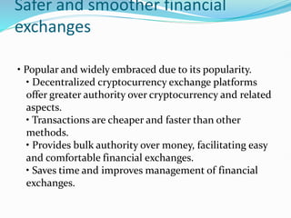 Safer and smoother financial
exchanges
• Popular and widely embraced due to its popularity.
• Decentralized cryptocurrency exchange platforms
offer greater authority over cryptocurrency and related
aspects.
• Transactions are cheaper and faster than other
methods.
• Provides bulk authority over money, facilitating easy
and comfortable financial exchanges.
• Saves time and improves management of financial
exchanges.
 