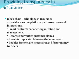 Providing transparency in
insurance
 Block chain Technology in Insurance
• Provides a secure platform for transactions and
interactions.
• Smart contracts enhance organization and
management.
• Records and verifies customer claims.
• Prevents duplicate claims on the same event.
• Enables faster claim processing and faster money
transfers.
 