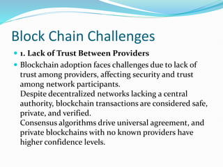 Block Chain Challenges
 1. Lack of Trust Between Providers
 Blockchain adoption faces challenges due to lack of
trust among providers, affecting security and trust
among network participants.
Despite decentralized networks lacking a central
authority, blockchain transactions are considered safe,
private, and verified.
Consensus algorithms drive universal agreement, and
private blockchains with no known providers have
higher confidence levels.
 