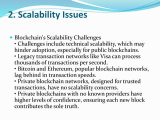 2. Scalability Issues
 Blockchain's Scalability Challenges
• Challenges include technical scalability, which may
hinder adoption, especially for public blockchains.
• Legacy transaction networks like Visa can process
thousands of transactions per second.
• Bitcoin and Ethereum, popular blockchain networks,
lag behind in transaction speeds.
• Private blockchain networks, designed for trusted
transactions, have no scalability concerns.
• Private blockchains with no known providers have
higher levels of confidence, ensuring each new block
contributes the sole truth.
 