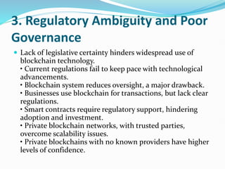 3. Regulatory Ambiguity and Poor
Governance
 Lack of legislative certainty hinders widespread use of
blockchain technology.
• Current regulations fail to keep pace with technological
advancements.
• Blockchain system reduces oversight, a major drawback.
• Businesses use blockchain for transactions, but lack clear
regulations.
• Smart contracts require regulatory support, hindering
adoption and investment.
• Private blockchain networks, with trusted parties,
overcome scalability issues.
• Private blockchains with no known providers have higher
levels of confidence.
 