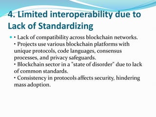 4. Limited interoperability due to
Lack of Standardizing
 • Lack of compatibility across blockchain networks.
• Projects use various blockchain platforms with
unique protocols, code languages, consensus
processes, and privacy safeguards.
• Blockchain sector in a "state of disorder" due to lack
of common standards.
• Consistency in protocols affects security, hindering
mass adoption.
 