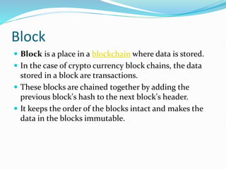 Block
 Block is a place in a blockchain where data is stored.
 In the case of crypto currency block chains, the data
stored in a block are transactions.
 These blocks are chained together by adding the
previous block's hash to the next block's header.
 It keeps the order of the blocks intact and makes the
data in the blocks immutable.
 