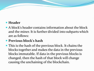  Header
 A block's header contains information about the block
and the miner. It is further divided into subparts which
are as follows:
 Previous block's hash
 This is the hash of the previous block. It chains the
blocks together and makes the data in the previous
blocks immutable. If data in the previous blocks is
changed, then the hash of that block will change
causing the unchaining of the blockchain.
 