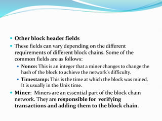  Other block header fields
 These fields can vary depending on the different
requirements of different block chains. Some of the
common fields are as follows:
 Nonce: This is an integer that a miner changes to change the
hash of the block to achieve the network's difficulty.
 Timestamp: This is the time at which the block was mined.
It is usually in the Unix time.
 Miner: Miners are an essential part of the block chain
network. They are responsible for verifying
transactions and adding them to the block chain.
 