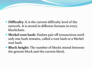 Difficulty: It is the current difficulty level of the
network. It is stored in different formats in every
blockchain.
 Merkel root hash: Hashes pair off transactions until
only one hash remains, called a root hash or a Merkel
root hash
 Block height: The number of blocks mined between
the genesis block and the current block.
 