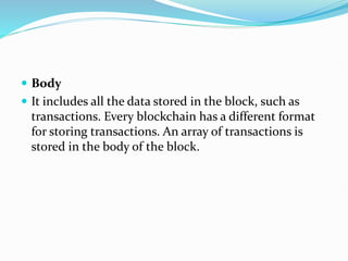  Body
 It includes all the data stored in the block, such as
transactions. Every blockchain has a different format
for storing transactions. An array of transactions is
stored in the body of the block.
 