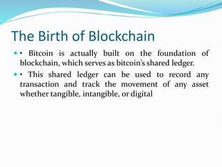 The Birth of Blockchain
 • Bitcoin is actually built on the foundation of
blockchain, which serves as bitcoin’s shared ledger.
 • This shared ledger can be used to record any
transaction and track the movement of any asset
whether tangible, intangible, or digital
 