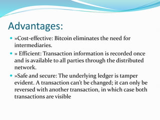 Advantages:
 »Cost-effective: Bitcoin eliminates the need for
intermediaries.
 » Efficient: Transaction information is recorded once
and is available to all parties through the distributed
network.
 »Safe and secure: The underlying ledger is tamper
evident. A transaction can’t be changed; it can only be
reversed with another transaction, in which case both
transactions are visible
 
