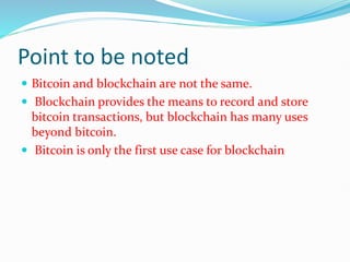 Point to be noted
 Bitcoin and blockchain are not the same.
 Blockchain provides the means to record and store
bitcoin transactions, but blockchain has many uses
beyond bitcoin.
 Bitcoin is only the first use case for blockchain
 