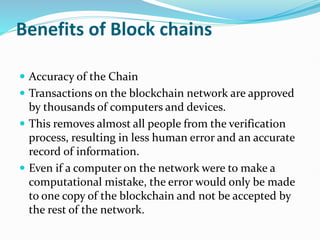 Benefits of Block chains
 Accuracy of the Chain
 Transactions on the blockchain network are approved
by thousands of computers and devices.
 This removes almost all people from the verification
process, resulting in less human error and an accurate
record of information.
 Even if a computer on the network were to make a
computational mistake, the error would only be made
to one copy of the blockchain and not be accepted by
the rest of the network.
 