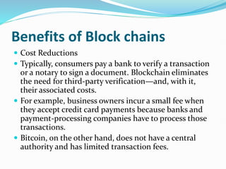 Benefits of Block chains
 Cost Reductions
 Typically, consumers pay a bank to verify a transaction
or a notary to sign a document. Blockchain eliminates
the need for third-party verification—and, with it,
their associated costs.
 For example, business owners incur a small fee when
they accept credit card payments because banks and
payment-processing companies have to process those
transactions.
 Bitcoin, on the other hand, does not have a central
authority and has limited transaction fees.
 