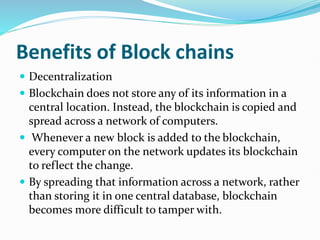 Benefits of Block chains
 Decentralization
 Blockchain does not store any of its information in a
central location. Instead, the blockchain is copied and
spread across a network of computers.
 Whenever a new block is added to the blockchain,
every computer on the network updates its blockchain
to reflect the change.
 By spreading that information across a network, rather
than storing it in one central database, blockchain
becomes more difficult to tamper with.
 