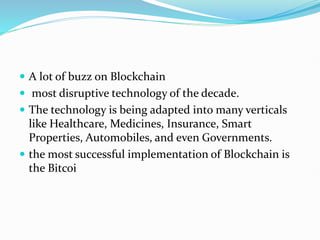  A lot of buzz on Blockchain
 most disruptive technology of the decade.
 The technology is being adapted into many verticals
like Healthcare, Medicines, Insurance, Smart
Properties, Automobiles, and even Governments.
 the most successful implementation of Blockchain is
the Bitcoi
 