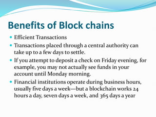 Benefits of Block chains
 Efficient Transactions
 Transactions placed through a central authority can
take up to a few days to settle.
 If you attempt to deposit a check on Friday evening, for
example, you may not actually see funds in your
account until Monday morning.
 Financial institutions operate during business hours,
usually five days a week—but a blockchain works 24
hours a day, seven days a week, and 365 days a year
 
