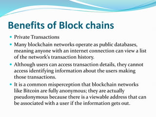 Benefits of Block chains
 Private Transactions
 Many blockchain networks operate as public databases,
meaning anyone with an internet connection can view a list
of the network’s transaction history.
 Although users can access transaction details, they cannot
access identifying information about the users making
those transactions.
 It is a common misperception that blockchain networks
like Bitcoin are fully anonymous; they are actually
pseudonymous because there is a viewable address that can
be associated with a user if the information gets out.
 