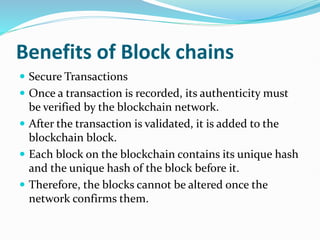Benefits of Block chains
 Secure Transactions
 Once a transaction is recorded, its authenticity must
be verified by the blockchain network.
 After the transaction is validated, it is added to the
blockchain block.
 Each block on the blockchain contains its unique hash
and the unique hash of the block before it.
 Therefore, the blocks cannot be altered once the
network confirms them.
 
