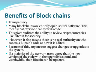 Benefits of Block chains
 Transparency
 Many blockchains are entirely open-source software. This
means that everyone can view its code.
 This gives auditors the ability to review cryptocurrencies
like Bitcoin for security.
 However, it also means there is no real authority on who
controls Bitcoin’s code or how it is edited.
 Because of this, anyone can suggest changes or upgrades to
the system.
 If a majority of the network users agree that the new
version of the code with the upgrade is sound and
worthwhile, then Bitcoin can be updated
 
