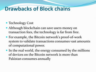 Drawbacks of Block chains
 Technology Cost
 Although blockchain can save users money on
transaction fees, the technology is far from free.
 For example, the Bitcoin network's proof-of-work
system to validate transactions consumes vast amounts
of computational power.
 In the real world, the energy consumed by the millions
of devices on the Bitcoin network is more than
Pakistan consumes annually
 