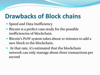 Drawbacks of Block chains
 Speed and Data Inefficiency
 Bitcoin is a perfect case study for the possible
inefficiencies of blockchain.
 Bitcoin's PoW system takes about 10 minutes to add a
new block to the blockchain.
 At that rate, it's estimated that the blockchain
network can only manage about three transactions per
second
 