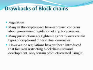 Drawbacks of Block chains
 Regulation
 Many in the crypto space have expressed concerns
about government regulation of cryptocurrencies.
 Many jurisdictions are tightening control over certain
types of crypto and other virtual currencies.
 However, no regulations have yet been introduced
that focus on restricting blockchain uses and
development, only certain products created using it.
 