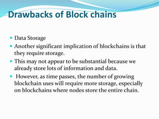 Drawbacks of Block chains
 Data Storage
 Another significant implication of blockchains is that
they require storage.
 This may not appear to be substantial because we
already store lots of information and data.
 However, as time passes, the number of growing
blockchain uses will require more storage, especially
on blockchains where nodes store the entire chain.
 