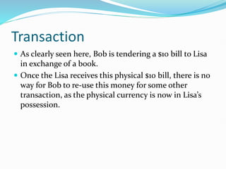 Transaction
 As clearly seen here, Bob is tendering a $10 bill to Lisa
in exchange of a book.
 Once the Lisa receives this physical $10 bill, there is no
way for Bob to re-use this money for some other
transaction, as the physical currency is now in Lisa’s
possession.
 