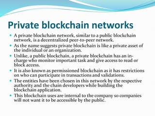 Private blockchain networks
 A private blockchain network, similar to a public blockchain
network, is a decentralized peer-to-peer network.
 As the name suggests private blockchain is like a private asset of
the individual or an organization.
 Unlike, a public blockchain, a private blockchain has an in-
charge who monitor important task and give access to read or
block access.
 It is also known as permissioned blockchain as it has restrictions
on who can participate in transactions and validations.
 The entities have been chosen in this network by the respective
authority and the chain developers while building the
blockchain application.
 This blockchain uses are internal to the company so companies
will not want it to be accessible by the public.
 
