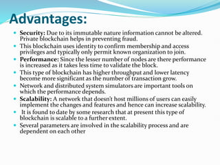 Advantages:
 Security: Due to its immutable nature information cannot be altered.
Private blockchain helps in preventing fraud.
 This blockchain uses identity to confirm membership and access
privileges and typically only permit known organization to join.
 Performance: Since the lesser number of nodes are there performance
is increased as it takes less time to validate the block.
 This type of blockchain has higher throughput and lower latency
become more significant as the number of transaction grow.
 Network and distributed system simulators are important tools on
which the performance depends.
 Scalability: A network that doesn’t host millions of users can easily
implement the changes and features and hence can increase scalability.
 It is found to date by some research that at present this type of
blockchain is scalable to a further extent.
 Several parameters are involved in the scalability process and are
dependent on each other
 