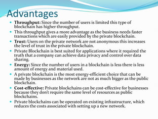 Advantages
 Throughput: Since the number of users is limited this type of
blockchain has higher throughput.
 This throughput gives a more advantage as the business needs faster
transactions which are easily provided by the private blockchain.
 Trust: Users on the private network are not anonymous this increases
the level of trust in the private blockchain.
 Private Blockchain is best suited for applications where it required the
truth that a company can achieve data privacy and control over data
sharing.
 Energy: Since the number of users in a blockchain is less there is less
amount of energy and material used.
 A private blockchain is the most energy-efficient choice that can be
made by businesses as the network are not as much bigger as the public
blockchain.
 Cost-effective: Private blockchains can be cost-effective for businesses
because they don’t require the same level of resources as public
blockchains.
 Private blockchains can be operated on existing infrastructure, which
reduces the costs associated with setting up a new network.
 