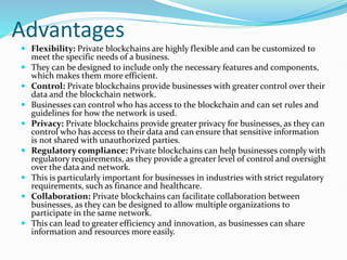 Advantages
 Flexibility: Private blockchains are highly flexible and can be customized to
meet the specific needs of a business.
 They can be designed to include only the necessary features and components,
which makes them more efficient.
 Control: Private blockchains provide businesses with greater control over their
data and the blockchain network.
 Businesses can control who has access to the blockchain and can set rules and
guidelines for how the network is used.
 Privacy: Private blockchains provide greater privacy for businesses, as they can
control who has access to their data and can ensure that sensitive information
is not shared with unauthorized parties.
 Regulatory compliance: Private blockchains can help businesses comply with
regulatory requirements, as they provide a greater level of control and oversight
over the data and network.
 This is particularly important for businesses in industries with strict regulatory
requirements, such as finance and healthcare.
 Collaboration: Private blockchains can facilitate collaboration between
businesses, as they can be designed to allow multiple organizations to
participate in the same network.
 This can lead to greater efficiency and innovation, as businesses can share
information and resources more easily.
 