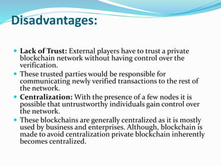Disadvantages:
 Lack of Trust: External players have to trust a private
blockchain network without having control over the
verification.
 These trusted parties would be responsible for
communicating newly verified transactions to the rest of
the network.
 Centralization: With the presence of a few nodes it is
possible that untrustworthy individuals gain control over
the network.
 These blockchains are generally centralized as it is mostly
used by business and enterprises. Although, blockchain is
made to avoid centralization private blockchain inherently
becomes centralized.
 