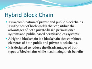 Hybrid Block Chain
 It is a combination of private and public blockchains.
It is the best of both worlds that can utilize the
advantages of both private-based permissioned
systems and public-based permissionless systems.
 A Hybrid blockchain is a blockchain that combines
elements of both public and private blockchains.
 It is designed to reduce the disadvantages of both
types of blockchains while maximizing their benefits.
 