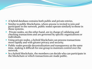  A hybrid database contains both public and private entries.
 Similar to public blockchains, where anyone is invited to join and
participate in the network, public nodes operate similarly to those in
those systems.
 Private nodes, on the other hand, are in charge of validating and
checking transactions and are governed by specific organizations or
individuals.
 Using private nodes, a hybrid blockchain can process transactions
more rapidly and with greater privacy and security.
 Public nodes provide decentralization and transparency at the same
time, making it difficult for one group to maintain control over the
network.
 In a hybrid blockchain, the members can decide who can participate in
the blockchain or which transactions are made public.
 