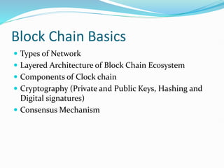 Block Chain Basics
 Types of Network
 Layered Architecture of Block Chain Ecosystem
 Components of Clock chain
 Cryptography (Private and Public Keys, Hashing and
Digital signatures)
 Consensus Mechanism
 