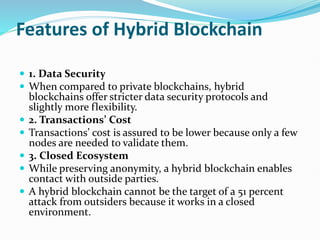 Features of Hybrid Blockchain
 1. Data Security
 When compared to private blockchains, hybrid
blockchains offer stricter data security protocols and
slightly more flexibility.
 2. Transactions’ Cost
 Transactions’ cost is assured to be lower because only a few
nodes are needed to validate them.
 3. Closed Ecosystem
 While preserving anonymity, a hybrid blockchain enables
contact with outside parties.
 A hybrid blockchain cannot be the target of a 51 percent
attack from outsiders because it works in a closed
environment.
 