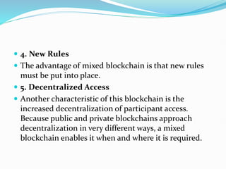  4. New Rules
 The advantage of mixed blockchain is that new rules
must be put into place.
 5. Decentralized Access
 Another characteristic of this blockchain is the
increased decentralization of participant access.
Because public and private blockchains approach
decentralization in very different ways, a mixed
blockchain enables it when and where it is required.
 