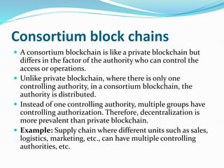 Consortium block chains
 A consortium blockchain is like a private blockchain but
differs in the factor of the authority who can control the
access or operations.
 Unlike private blockchain, where there is only one
controlling authority, in a consortium blockchain, the
authority is distributed.
 Instead of one controlling authority, multiple groups have
controlling authorization. Therefore, decentralization is
more prevalent than private blockchain.
 Example: Supply chain where different units such as sales,
logistics, marketing, etc., can have multiple controlling
authorities, etc.
 