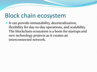 Block chain ecosystem
 It can provide immutability, decentralization,
flexibility for day-to-day operations, and scalability.
The blockchain ecosystem is a boon for startups and
new technology projects as it creates an
interconnected network.
 