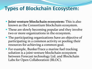 Types of Blockchain Ecosystem:
 Joint venture blockchain ecosystem: This is also
known as the Consortium blockchain ecosystem.
 These are slowly becoming popular and they involve
two or more organizations in the ecosystem.
 The participating organizations have an objective of
participating in a common activity or pooling their
resources for achieving a common goal.
 For example, BunkerTrace a marine fuel tracking
solution is a joint venture blockchain ecosystem
between Forecast technology Ltd. and Blockchain
Labs for Open Collaboration (BLOC).
 
